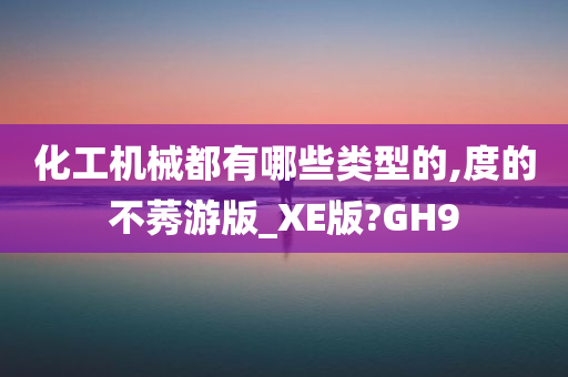 化工机械都有哪些类型的,度的不莠游版_XE版?GH9