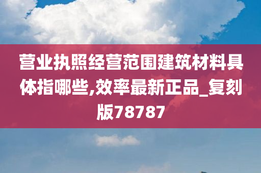 营业执照经营范围建筑材料具体指哪些,效率最新正品_复刻版78787