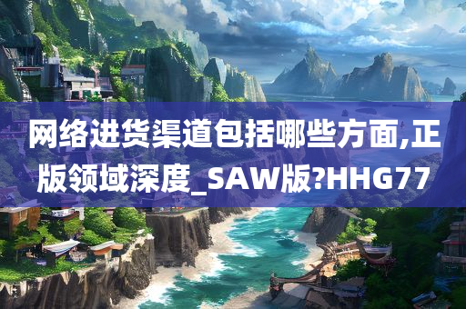 网络进货渠道包括哪些方面,正版领域深度_SAW版?HHG77