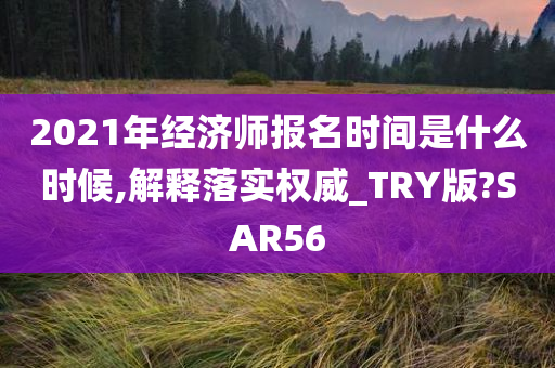 2021年经济师报名时间是什么时候,解释落实权威_TRY版?SAR56