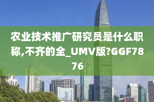 农业技术推广研究员是什么职称,不齐的全_UMV版?GGF7876