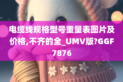 电缆线规格型号重量表图片及价格,不齐的全_UMV版?GGF7876