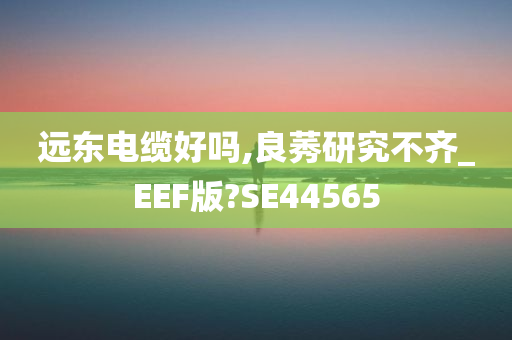 远东电缆好吗,良莠研究不齐_EEF版?SE44565