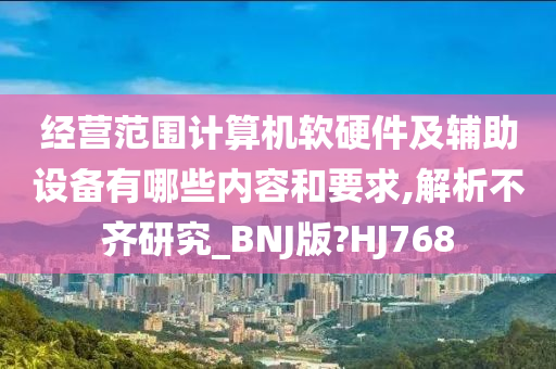 经营范围计算机软硬件及辅助设备有哪些内容和要求,解析不齐研究_BNJ版?HJ768