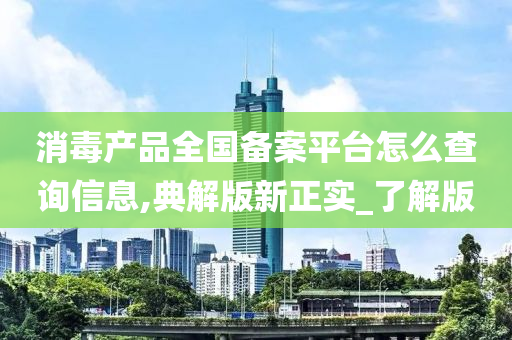 消毒产品全国备案平台怎么查询信息,典解版新正实_了解版