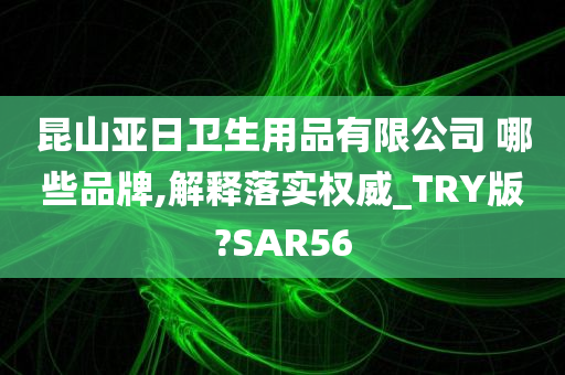 昆山亚日卫生用品有限公司 哪些品牌,解释落实权威_TRY版?SAR56