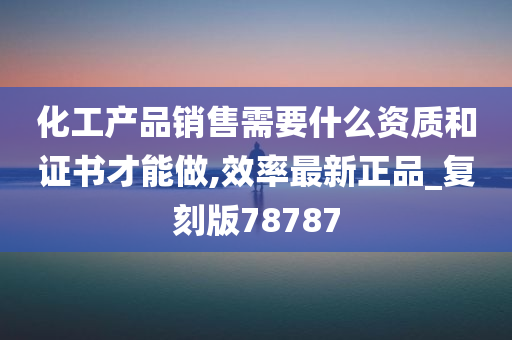 化工产品销售需要什么资质和证书才能做,效率最新正品_复刻版78787