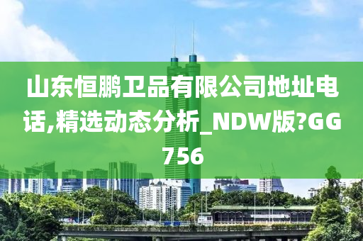 山东恒鹏卫品有限公司地址电话,精选动态分析_NDW版?GG756