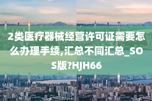 2类医疗器械经营许可证需要怎么办理手续,汇总不同汇总_SOS版?HJH66