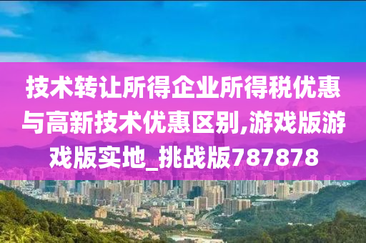 技术转让所得企业所得税优惠与高新技术优惠区别,游戏版游戏版实地_挑战版787878