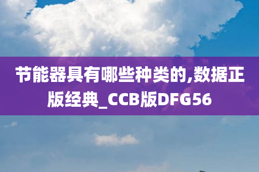 节能器具有哪些种类的,数据正版经典_CCB版DFG56