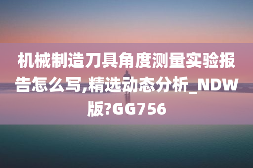 机械制造刀具角度测量实验报告怎么写,精选动态分析_NDW版?GG756