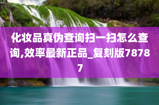 化妆品真伪查询扫一扫怎么查询,效率最新正品_复刻版78787