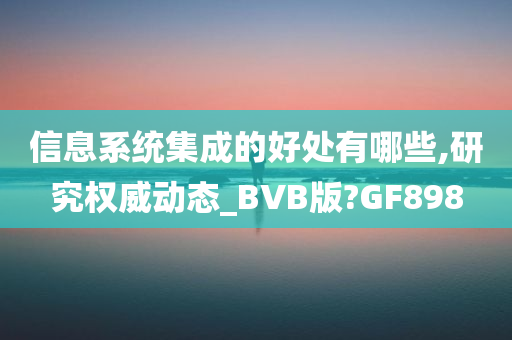 信息系统集成的好处有哪些,研究权威动态_BVB版?GF898