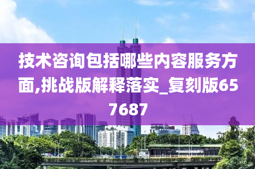 技术咨询包括哪些内容服务方面,挑战版解释落实_复刻版657687