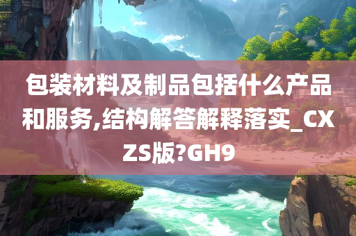 包装材料及制品包括什么产品和服务,结构解答解释落实_CXZS版?GH9