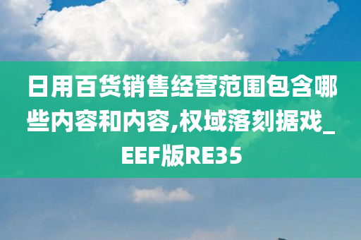 日用百货销售经营范围包含哪些内容和内容,权域落刻据戏_EEF版RE35