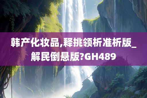 韩产化妆品,释挑领析准析版_解民倒悬版?GH489