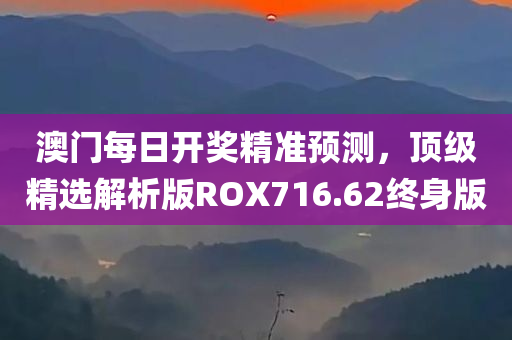 澳门每日开奖精准预测，顶级精选解析版ROX716.62终身版