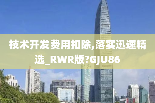 技术开发费用扣除,落实迅速精选_RWR版?GJU86