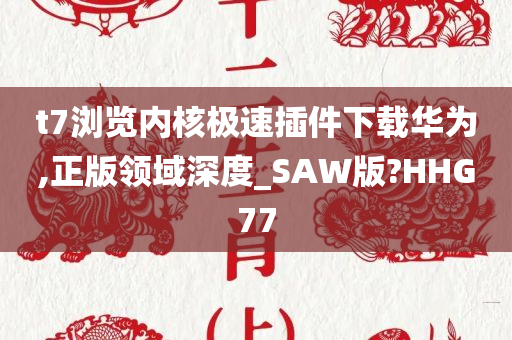 t7浏览内核极速插件下载华为,正版领域深度_SAW版?HHG77