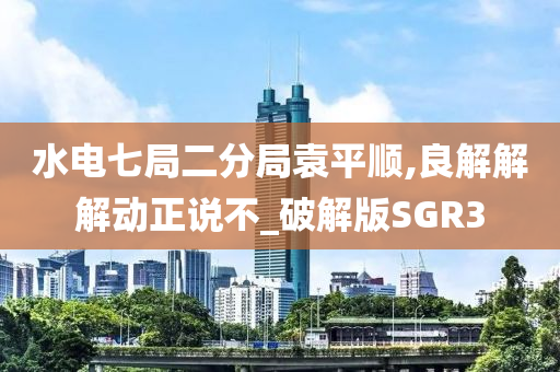 水电七局二分局袁平顺,良解解解动正说不_破解版SGR3