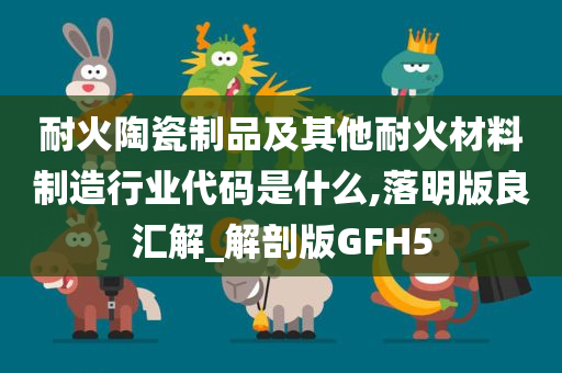 耐火陶瓷制品及其他耐火材料制造行业代码是什么,落明版良汇解_解剖版GFH5