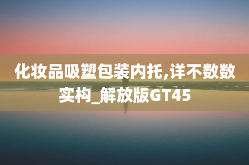 化妆品吸塑包装内托,详不数数实构_解放版GT45