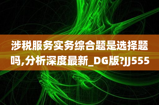 涉税服务实务综合题是选择题吗,分析深度最新_DG版?JJ555