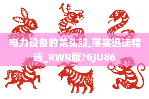 电力设备的龙头股,落实迅速精选_RWR版?GJU86