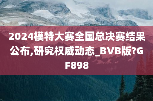 2024模特大赛全国总决赛结果公布,研究权威动态_BVB版?GF898