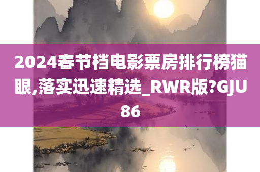 2024春节档电影票房排行榜猫眼,落实迅速精选_RWR版?GJU86