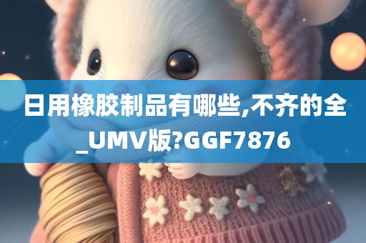 日用橡胶制品有哪些,不齐的全_UMV版?GGF7876