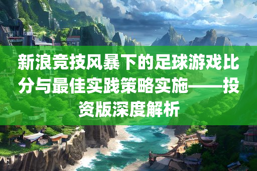 新浪竞技风暴下的足球游戏比分与最佳实践策略实施——投资版深度解析