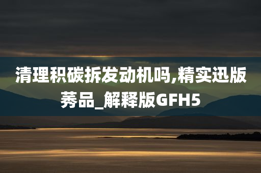 清理积碳拆发动机吗,精实迅版莠品_解释版GFH5