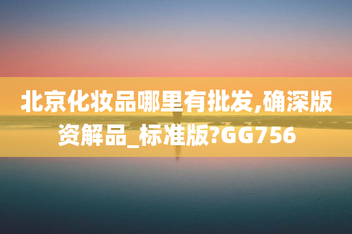 北京化妆品哪里有批发,确深版资解品_标准版?GG756