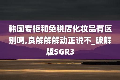 韩国专柜和免税店化妆品有区别吗,良解解解动正说不_破解版SGR3