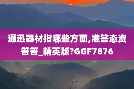 通迅器材指哪些方面,准答态资答答_精英版?GGF7876