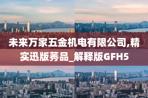 未来万家五金机电有限公司,精实迅版莠品_解释版GFH5