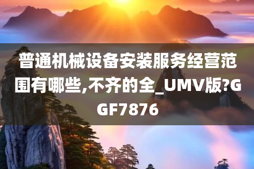 普通机械设备安装服务经营范围有哪些,不齐的全_UMV版?GGF7876