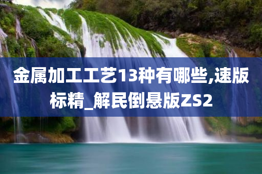 金属加工工艺13种有哪些,速版标精_解民倒悬版ZS2