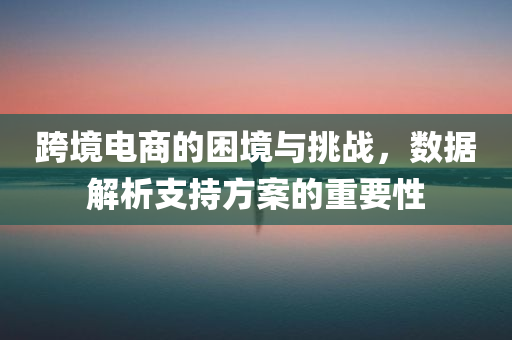 跨境电商的困境与挑战，数据解析支持方案的重要性