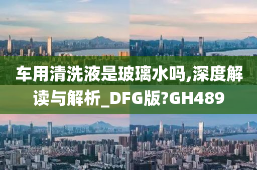 车用清洗液是玻璃水吗,深度解读与解析_DFG版?GH489