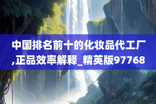 中国排名前十的化妆品代工厂,正品效率解释_精英版97768