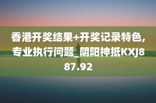 香港开奖结果+开奖记录特色,专业执行问题_阴阳神抵KXJ887.92