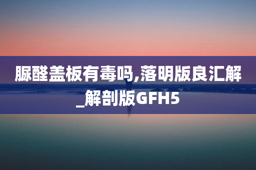 脲醛盖板有毒吗,落明版良汇解_解剖版GFH5