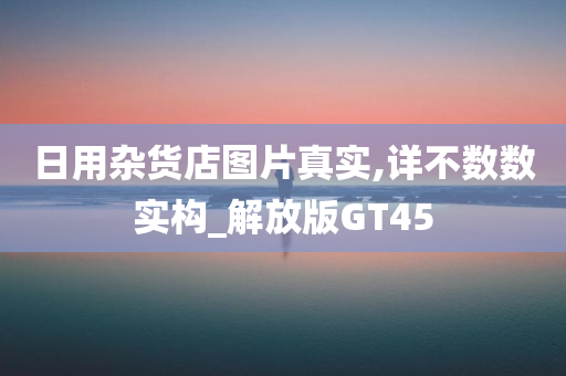 日用杂货店图片真实,详不数数实构_解放版GT45