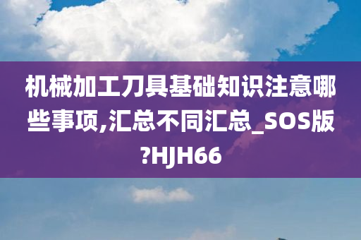 机械加工刀具基础知识注意哪些事项,汇总不同汇总_SOS版?HJH66