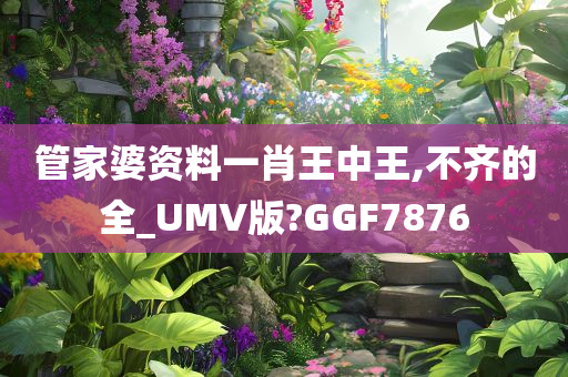 管家婆资料一肖王中王,不齐的全_UMV版?GGF7876