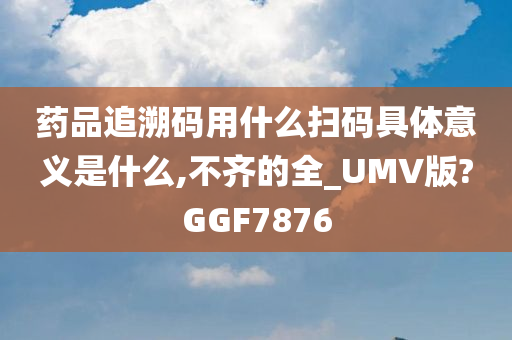 药品追溯码用什么扫码具体意义是什么,不齐的全_UMV版?GGF7876